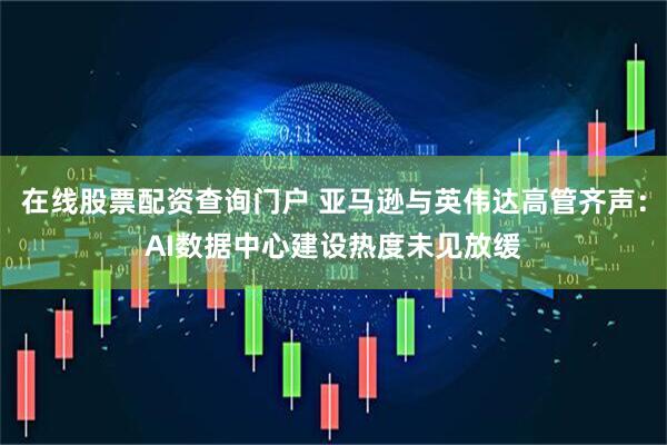 在线股票配资查询门户 亚马逊与英伟达高管齐声：AI数据中心建设热度未见放缓