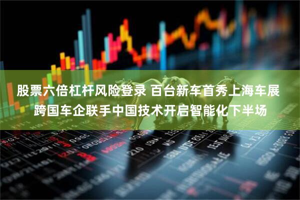 股票六倍杠杆风险登录 百台新车首秀上海车展 跨国车企联手中国技术开启智能化下半场