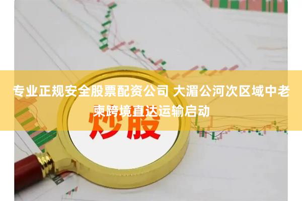 专业正规安全股票配资公司 大湄公河次区域中老柬跨境直达运输启动