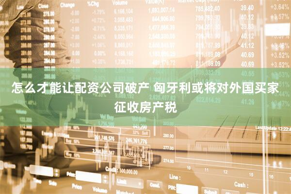 怎么才能让配资公司破产 匈牙利或将对外国买家征收房产税