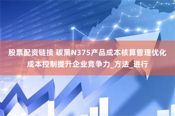 股票配资链接 碳黑N375产品成本核算管理优化成本控制提升企业竞争力_方法_进行