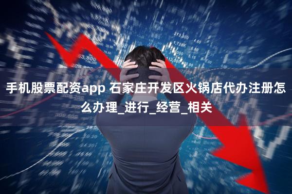 手机股票配资app 石家庄开发区火锅店代办注册怎么办理_进行_经营_相关