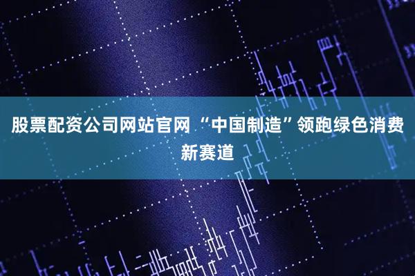 股票配资公司网站官网 “中国制造”领跑绿色消费新赛道