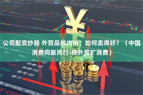 公司配资炒股 外贸品转内销，如何卖得好？（中国消费向新而行·稳外贸扩消费）