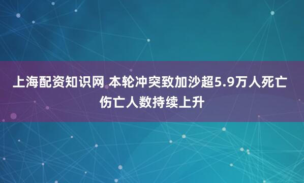 上海配资知识网 本轮冲突致加沙超5.9万人死亡 伤亡人数持续上升