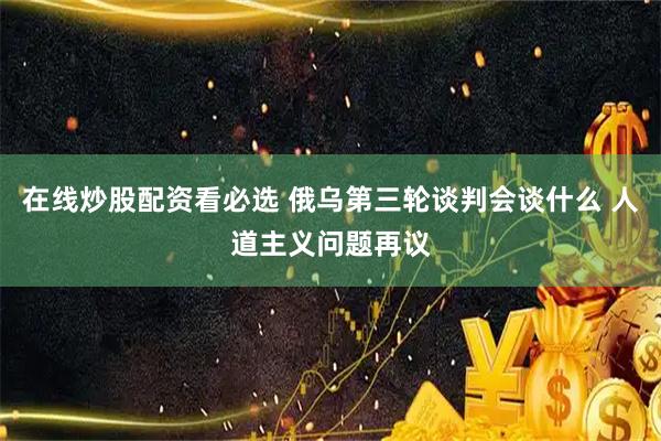 在线炒股配资看必选 俄乌第三轮谈判会谈什么 人道主义问题再议