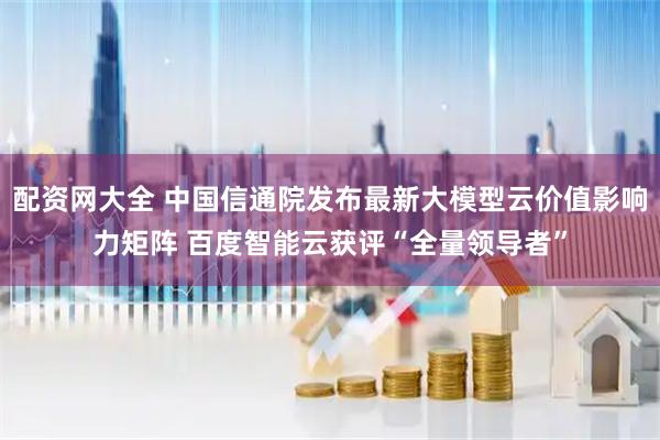 配资网大全 中国信通院发布最新大模型云价值影响力矩阵 百度智能云获评“全量领导者”