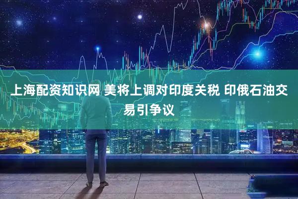 上海配资知识网 美将上调对印度关税 印俄石油交易引争议