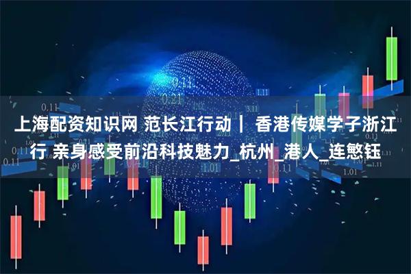 上海配资知识网 范长江行动｜ 香港传媒学子浙江行 亲身感受前沿科技魅力_杭州_港人_连慜钰