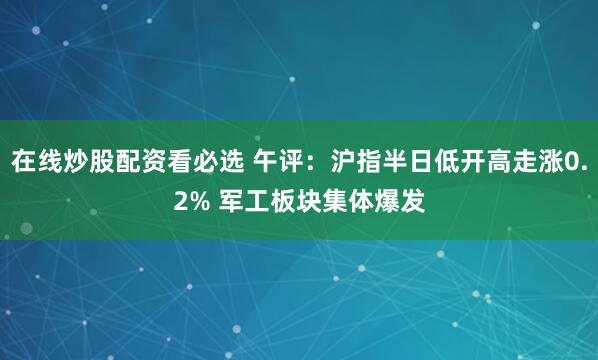在线炒股配资看必选 午评：沪指半日低开高走涨0.2% 军工板块集体爆发