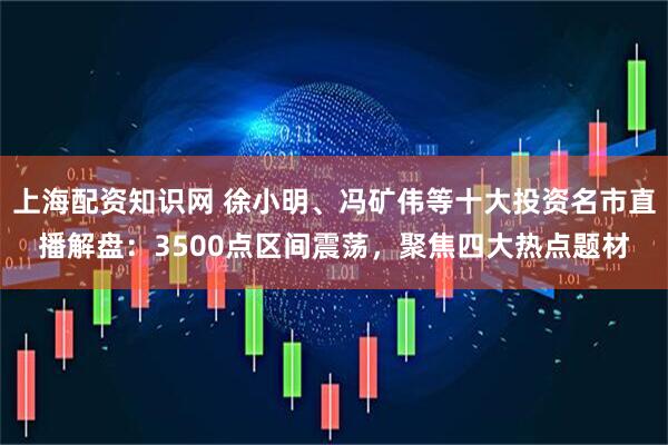 上海配资知识网 徐小明、冯矿伟等十大投资名市直播解盘：3500点区间震荡，聚焦四大热点题材