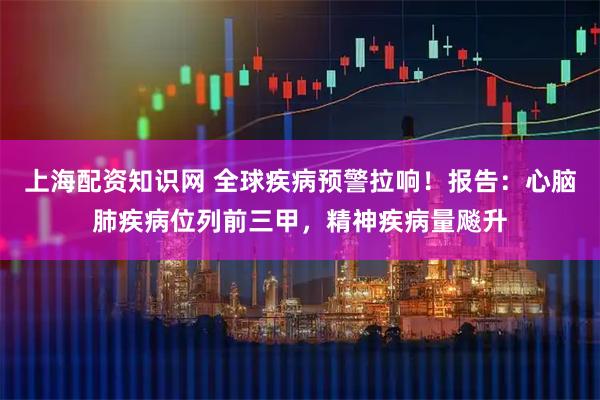 上海配资知识网 全球疾病预警拉响！报告：心脑肺疾病位列前三甲，精神疾病量飚升