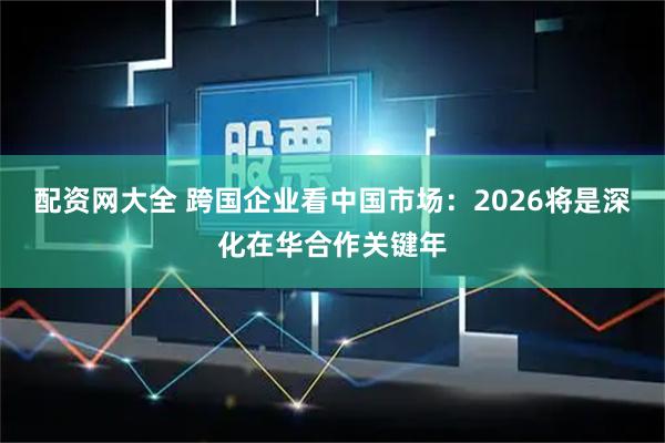 配资网大全 跨国企业看中国市场：2026将是深化在华合作关键年
