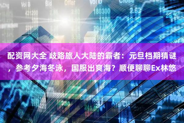 配资网大全 歧路旅人大陆的霸者：元旦档期猜谜，参考夕海冬泳，国服出爽海？顺便聊聊Ex林悠