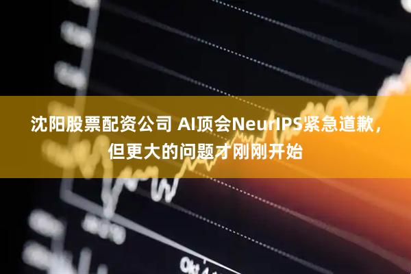 沈阳股票配资公司 AI顶会NeurIPS紧急道歉，但更大的问题才刚刚开始